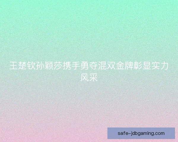 王楚钦孙颖莎携手勇夺混双金牌彰显实力风采