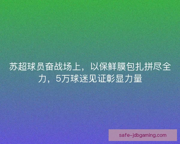 苏超球员奋战场上，以保鲜膜包扎拼尽全力，5万球迷见证彰显力量