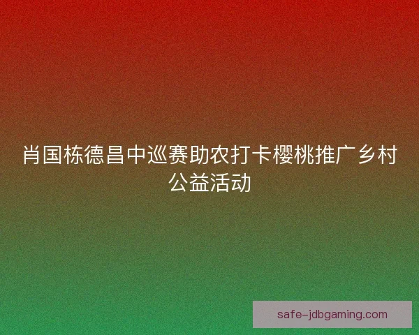 肖国栋德昌中巡赛助农打卡樱桃推广乡村公益活动