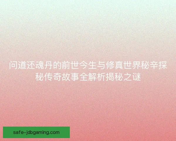 问道还魂丹的前世今生与修真世界秘辛探秘传奇故事全解析揭秘之谜 问道还魂丹的前世今生与修真世界秘辛探秘传奇故事全解析揭秘之谜