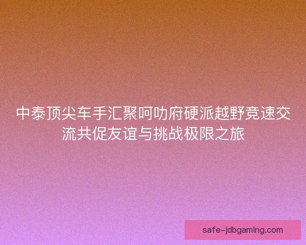 中泰顶尖车手汇聚呵叻府硬派越野竞速交流共促友谊与挑战极限之旅