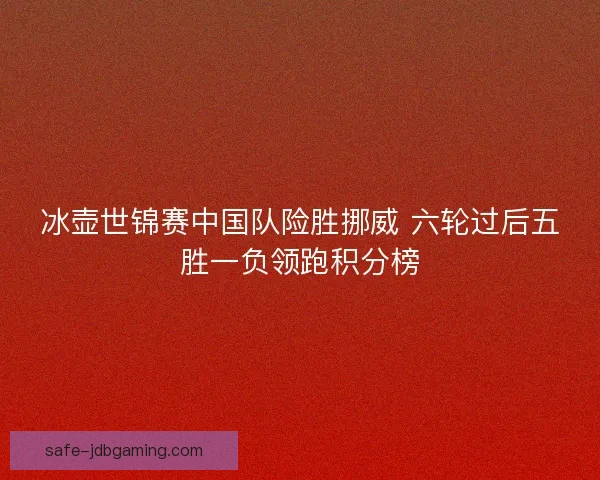 冰壶世锦赛中国队险胜挪威 六轮过后五胜一负领跑积分榜