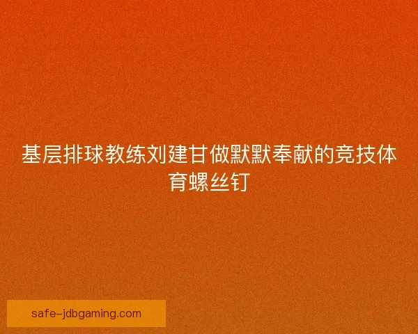 基层排球教练刘建甘做默默奉献的竞技体育螺丝钉