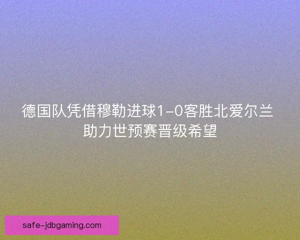 德国队凭借穆勒进球1-0客胜北爱尔兰 助力世预赛晋级希望