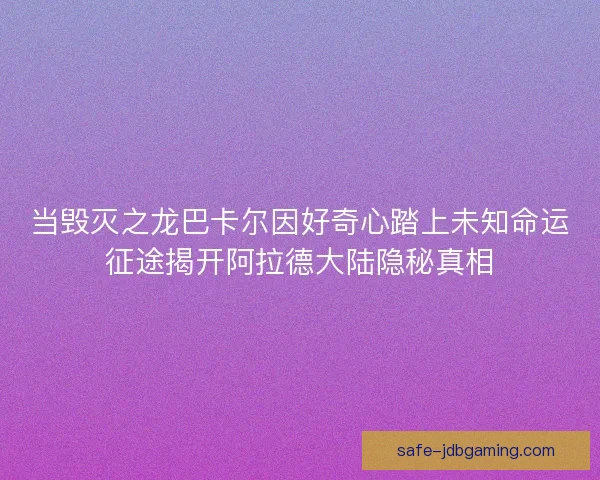 当毁灭之龙巴卡尔因好奇心踏上未知命运征途揭开阿拉德大陆隐秘真相