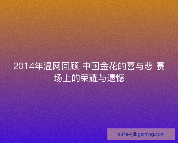 2014年温网回顾 中国金花的喜与悲 赛场上的荣耀与遗憾 2014年温网回顾 中国金花的喜与悲 赛场上的荣耀与遗憾
