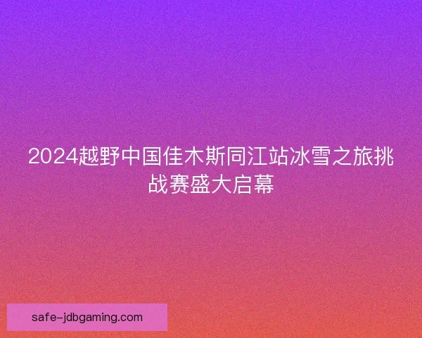 2024越野中国佳木斯同江站冰雪之旅挑战赛盛大启幕 2024越野中国佳木斯同江站冰雪之旅挑战赛盛大启幕